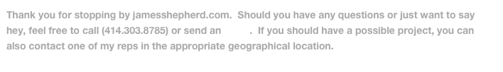 Thank you for stopping by jamesshepherd.com.  Should you have any questions or just want to say hey, feel free to call (414.303.8785) or send an email.  If you should have a possible project, you can also contact one of my reps in the appropriate geographical location.